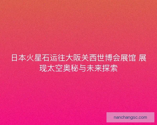 日本火星石运往大阪关西世博会展馆 展现太空奥秘与未来探索