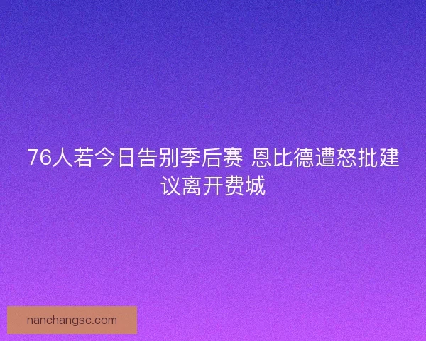 76人若今日告别季后赛 恩比德遭怒批建议离开费城