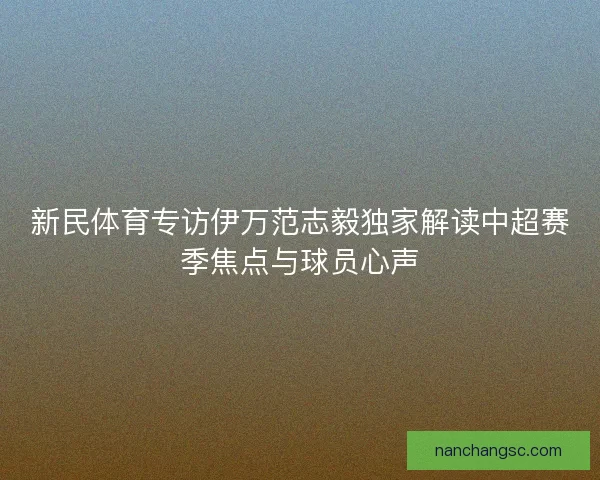 新民体育专访伊万范志毅独家解读中超赛季焦点与球员心声