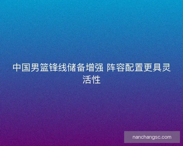 中国男篮锋线储备增强 阵容配置更具灵活性